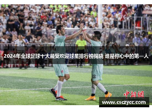 2024年全球足球十大最受欢迎球星排行榜揭晓 谁是你心中的第一人
