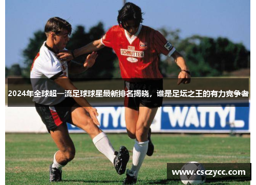 2024年全球超一流足球球星最新排名揭晓，谁是足坛之王的有力竞争者