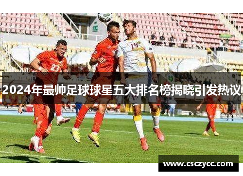 2024年最帅足球球星五大排名榜揭晓引发热议